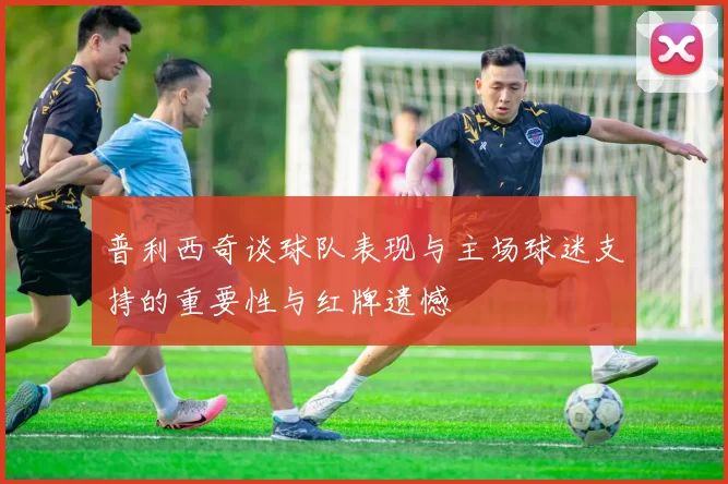 普利西奇谈球队表现与主场球迷支持的重要性与红牌遗憾