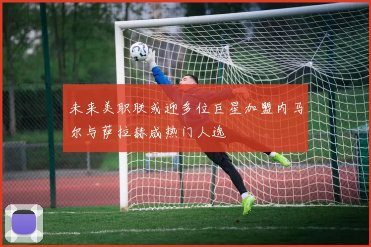 未来美职联或迎多位巨星加盟内马尔与萨拉赫成热门人选