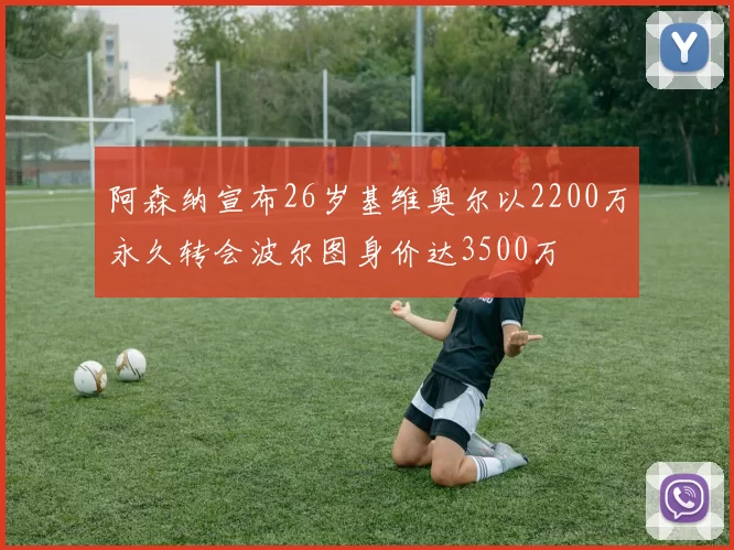 阿森纳宣布26岁基维奥尔以2200万永久转会波尔图身价达3500万