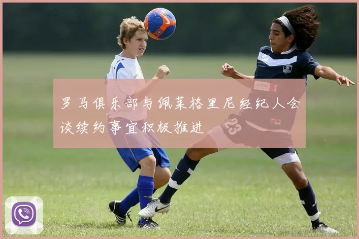 罗马俱乐部与佩莱格里尼经纪人会谈续约事宜积极推进