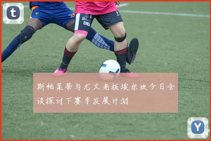 斯帕莱蒂与尤文老板埃尔坎今日会谈探讨下赛季发展计划
