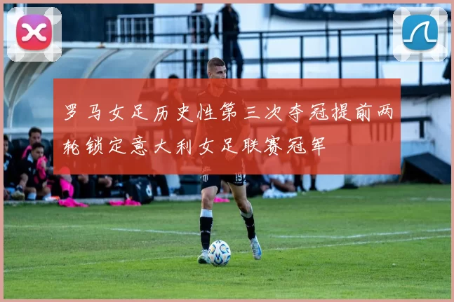 罗马女足历史性第三次夺冠提前两轮锁定意大利女足联赛冠军