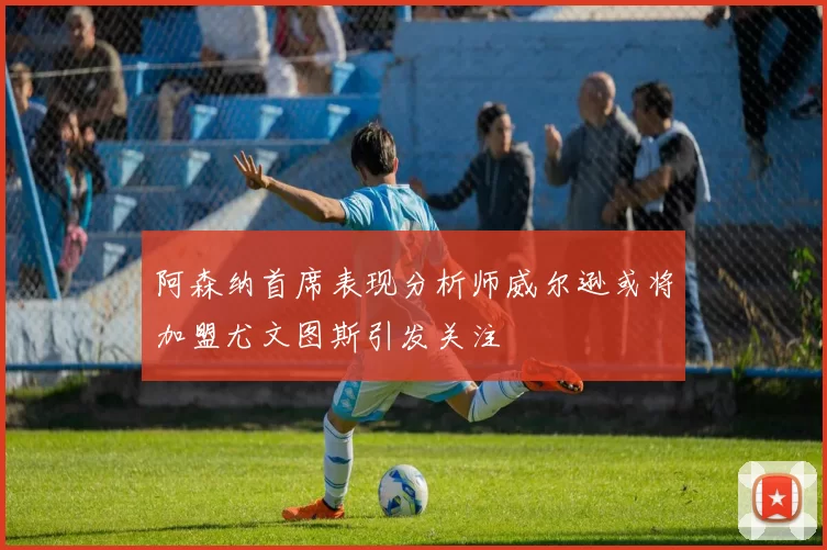阿森纳首席表现分析师威尔逊或将加盟尤文图斯引发关注