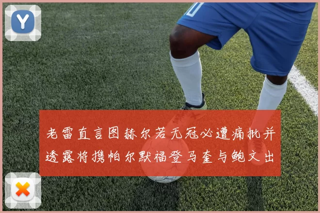 老雷直言图赫尔若无冠必遭痛批并透露将携帕尔默福登马奎与鲍文出战