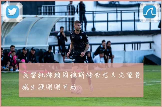 莫雷托称赖因德斯转会尤文无望曼城生涯刚刚开始