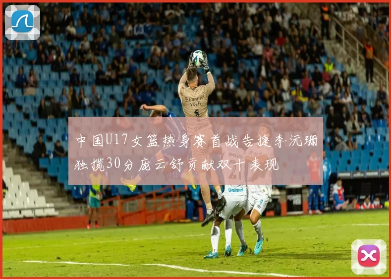 中国U17女篮热身赛首战告捷李沅珊独揽30分庞云舒贡献双十表现