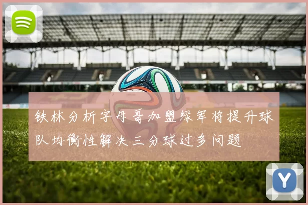 铁林分析字母哥加盟绿军将提升球队均衡性解决三分球过多问题