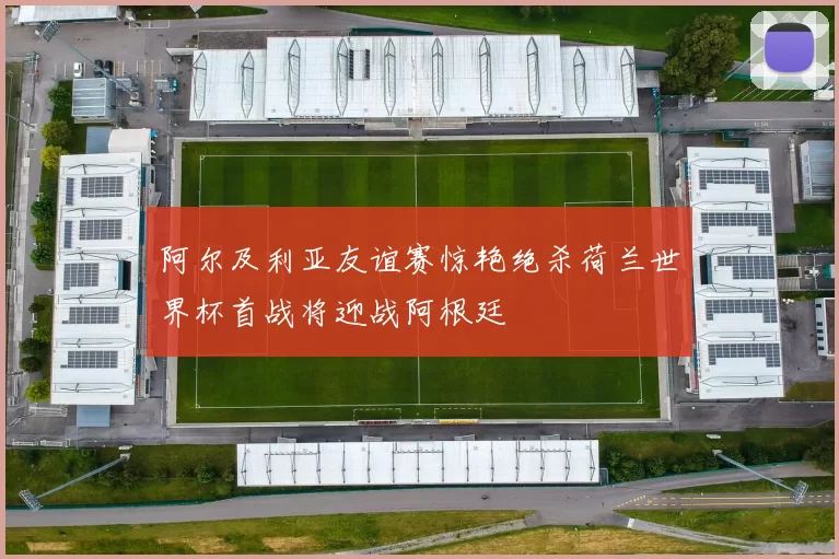 阿尔及利亚友谊赛惊艳绝杀荷兰世界杯首战将迎战阿根廷