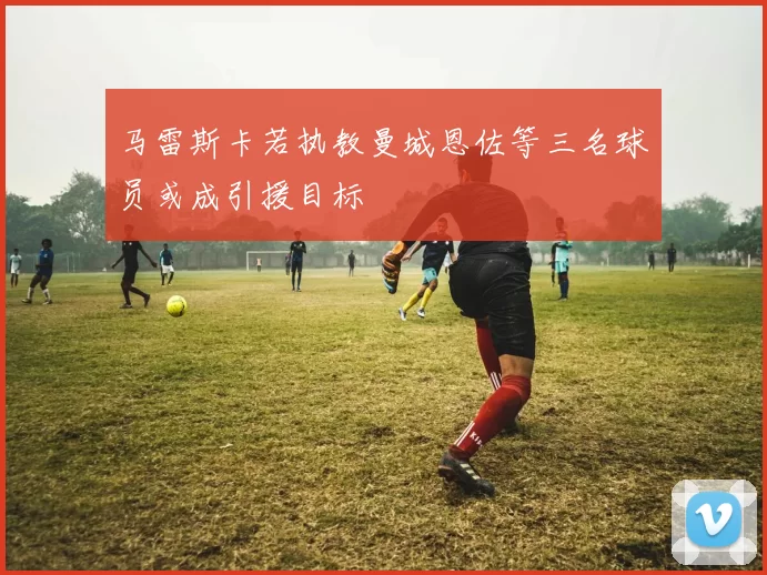 马雷斯卡若执教曼城恩佐等三名球员或成引援目标