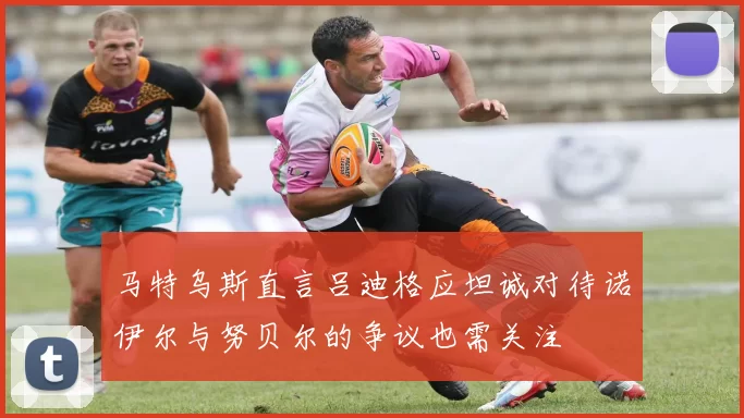 马特乌斯直言吕迪格应坦诚对待诺伊尔与努贝尔的争议也需关注