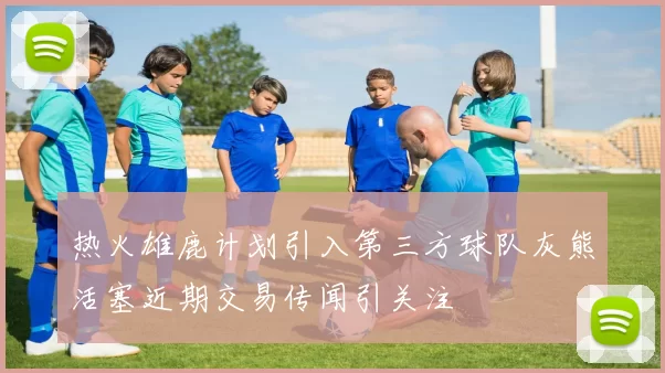 热火雄鹿计划引入第三方球队灰熊活塞近期交易传闻引关注